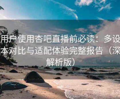 新用户使用杏吧直播前必读：多设备版本对比与适配体验完整报告（深度解析版）