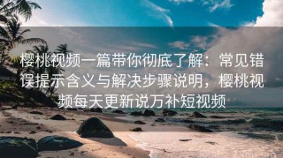 樱桃视频一篇带你彻底了解：常见错误提示含义与解决步骤说明，樱桃视频每天更新说万补短视频
