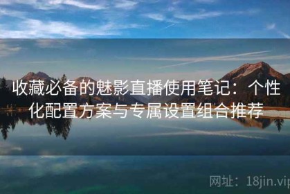 收藏必备的魅影直播使用笔记：个性化配置方案与专属设置组合推荐