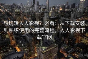 想玩转人人影视？必看：从下载安装到熟练使用的完整流程，人人影视下载官网