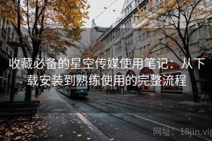 收藏必备的星空传媒使用笔记：从下载安装到熟练使用的完整流程