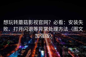 想玩转蘑菇影视官网？必看：安装失败、打开闪退等异常处理方法（图文加强版）