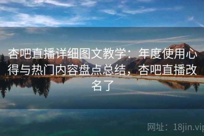 杏吧直播详细图文教学：年度使用心得与热门内容盘点总结，杏吧直播改名了