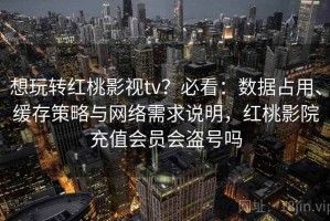 想玩转红桃影视tv？必看：数据占用、缓存策略与网络需求说明，红桃影院充值会员会盗号吗