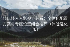 想玩转人人影视？必看：个性化配置方案与专属设置组合推荐（体验强化版）