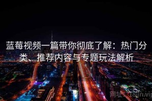 蓝莓视频一篇带你彻底了解：热门分类、推荐内容与专题玩法解析