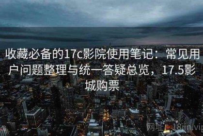 收藏必备的17c影院使用笔记：常见用户问题整理与统一答疑总览，17.5影城购票
