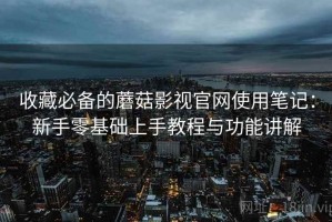 收藏必备的蘑菇影视官网使用笔记：新手零基础上手教程与功能讲解