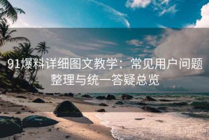 91爆料详细图文教学：常见用户问题整理与统一答疑总览