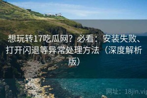 想玩转17吃瓜网？必看：安装失败、打开闪退等异常处理方法（深度解析版）