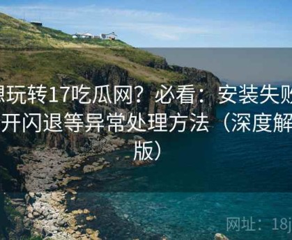 想玩转17吃瓜网？必看：安装失败、打开闪退等异常处理方法（深度解析版）