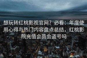 想玩转红桃影视官网？必看：年度使用心得与热门内容盘点总结，红桃影院充值会员会盗号吗