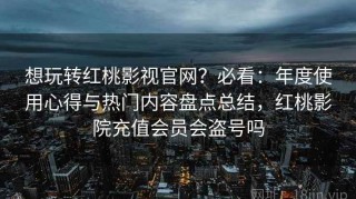 想玩转红桃影视官网？必看：年度使用心得与热门内容盘点总结，红桃影院充值会员会盗号吗