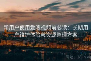 新用户使用爱液视频前必读：长期用户维护体验与资源整理方案