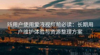 新用户使用爱液视频前必读：长期用户维护体验与资源整理方案