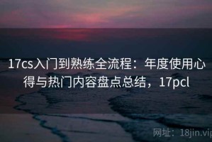17cs入门到熟练全流程：年度使用心得与热门内容盘点总结，17pcl