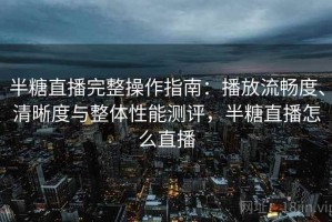 半糖直播完整操作指南：播放流畅度、清晰度与整体性能测评，半糖直播怎么直播