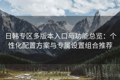 日韩专区多版本入口与功能总览：个性化配置方案与专属设置组合推荐