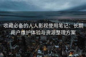 收藏必备的人人影视使用笔记：长期用户维护体验与资源整理方案