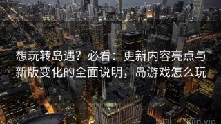想玩转岛遇？必看：更新内容亮点与新版变化的全面说明，岛游戏怎么玩