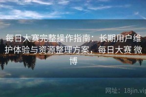 每日大赛完整操作指南：长期用户维护体验与资源整理方案，每日大赛 微博