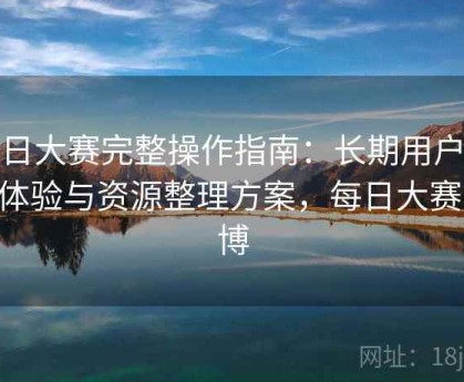 每日大赛完整操作指南：长期用户维护体验与资源整理方案，每日大赛 微博