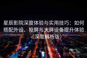 星辰影院深度体验与实用技巧：如何搭配外设、投屏与大屏设备提升体验（深度解析版）