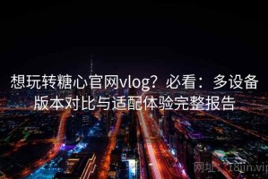 想玩转糖心官网vlog？必看：多设备版本对比与适配体验完整报告