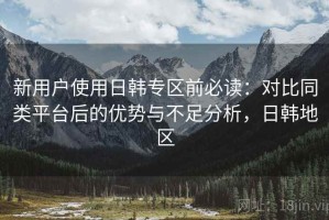 新用户使用日韩专区前必读：对比同类平台后的优势与不足分析，日韩地区