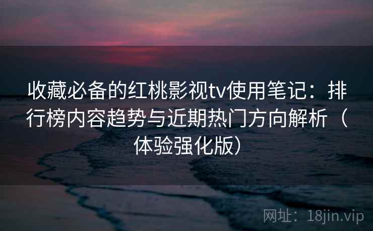 收藏必备的红桃影视tv使用笔记:排行榜内容趋势与近期热门方向解析(体验强化版) 收藏必备的红桃影视tv使用笔记:排行榜内容趋势与近期热门方向解析(体验强化版)