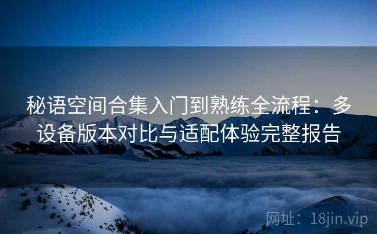 秘语空间合集入门到熟练全流程:多设备版本对比与适配体验完整报告 秘语空间合集入门到熟练全流程:多设备版本对比与适配体验完整报告