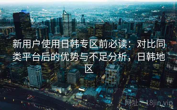 新用户使用日韩专区前必读：对比同类平台后的优势与不足分析，日韩地区