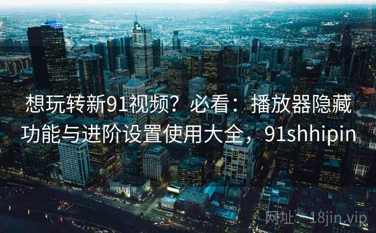 想玩转新91视频？必看：播放器隐藏功能与进阶设置使用大全，91shhipin