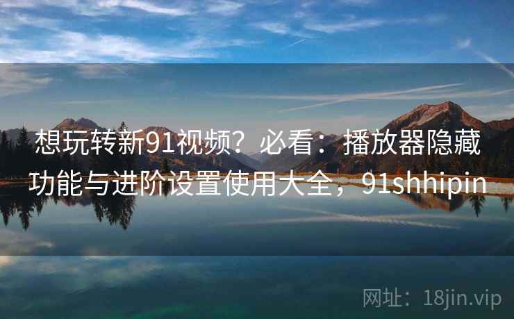 想玩转新91视频？必看：播放器隐藏功能与进阶设置使用大全，91shhipin