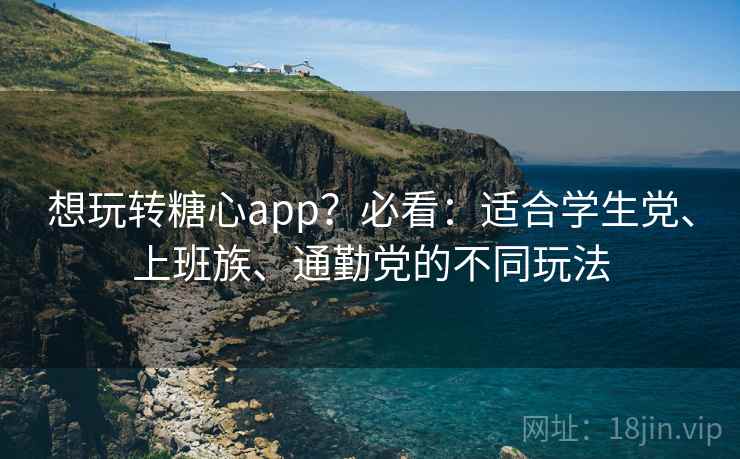 想玩转糖心app？必看：适合学生党、上班族、通勤党的不同玩法