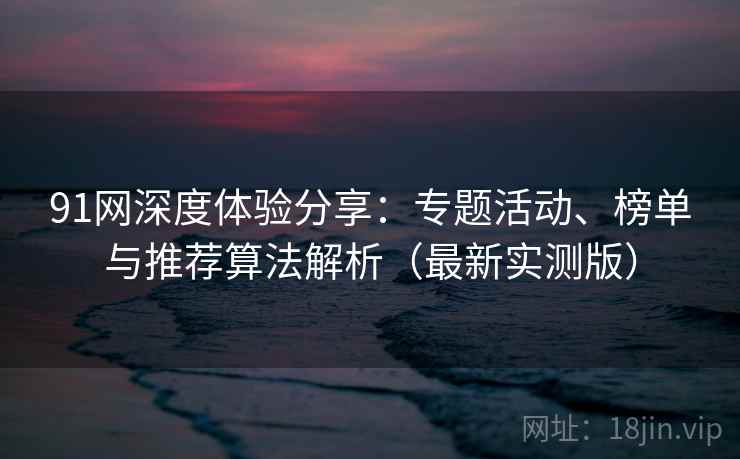 91网深度体验分享：专题活动、榜单与推荐算法解析（最新实测版）