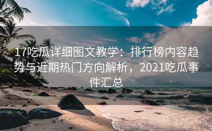 17吃瓜详细图文教学：排行榜内容趋势与近期热门方向解析，2021吃瓜事件汇总