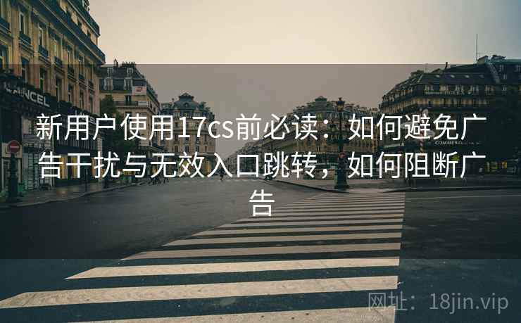 新用户使用17cs前必读：如何避免广告干扰与无效入口跳转，如何阻断广告