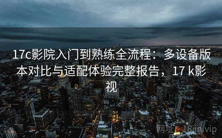 17c影院入门到熟练全流程：多设备版本对比与适配体验完整报告，17 k影视