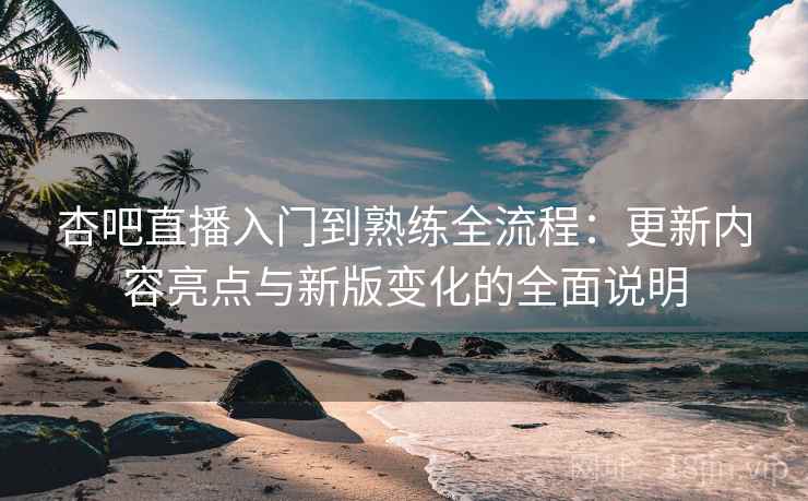 杏吧直播入门到熟练全流程：更新内容亮点与新版变化的全面说明