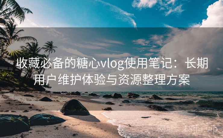 收藏必备的糖心vlog使用笔记：长期用户维护体验与资源整理方案