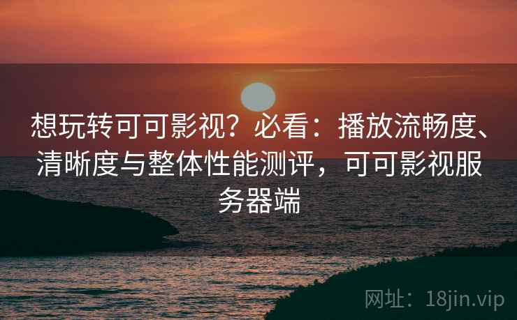 想玩转可可影视？必看：播放流畅度、清晰度与整体性能测评，可可影视服务器端