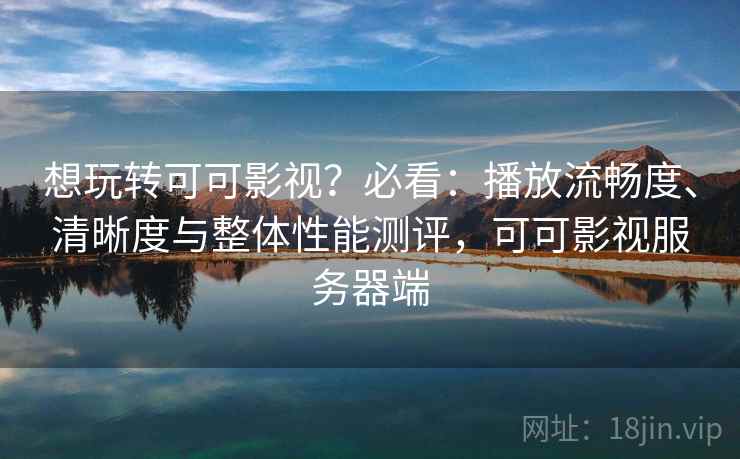 想玩转可可影视？必看：播放流畅度、清晰度与整体性能测评，可可影视服务器端