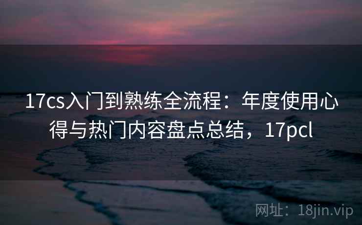 17cs入门到熟练全流程：年度使用心得与热门内容盘点总结，17pcl