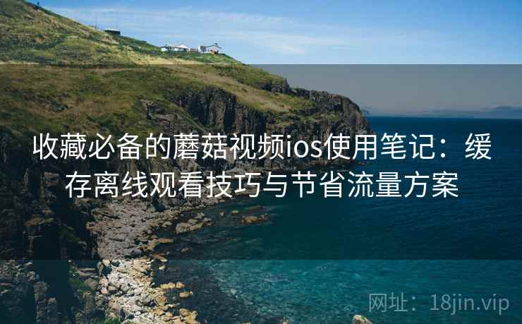 收藏必备的蘑菇视频ios使用笔记：缓存离线观看技巧与节省流量方案