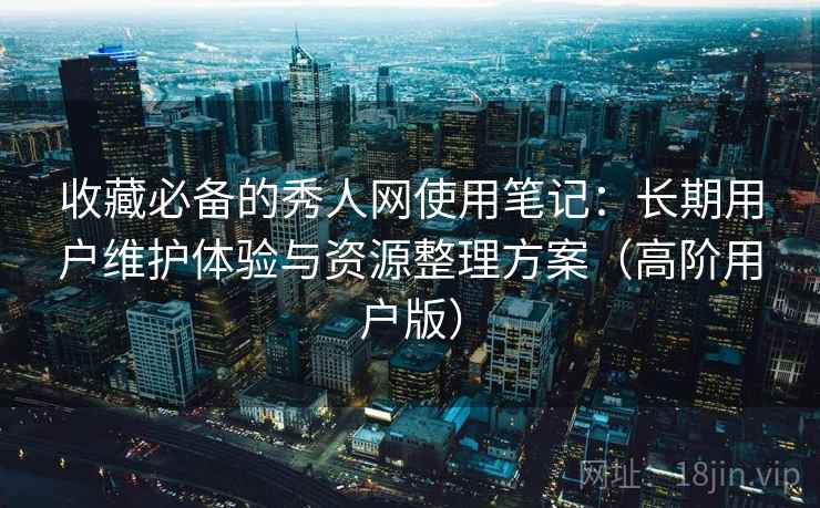 收藏必备的秀人网使用笔记：长期用户维护体验与资源整理方案（高阶用户版）