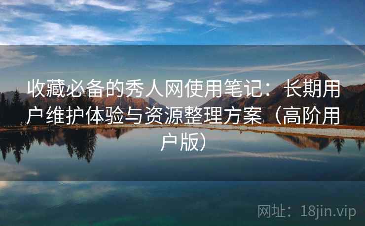 收藏必备的秀人网使用笔记：长期用户维护体验与资源整理方案（高阶用户版）