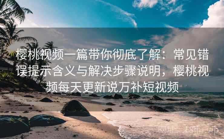 樱桃视频一篇带你彻底了解：常见错误提示含义与解决步骤说明，樱桃视频每天更新说万补短视频