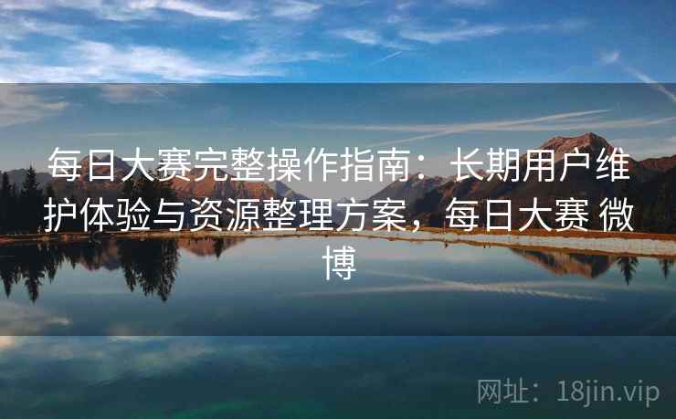 每日大赛完整操作指南：长期用户维护体验与资源整理方案，每日大赛 微博