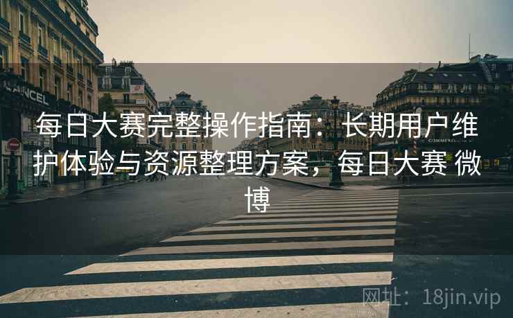 每日大赛完整操作指南：长期用户维护体验与资源整理方案，每日大赛 微博